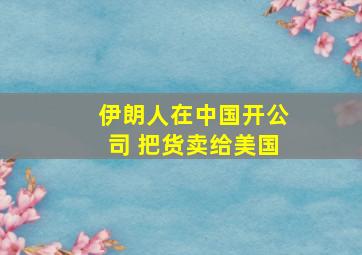 伊朗人在中国开公司 把货卖给美国